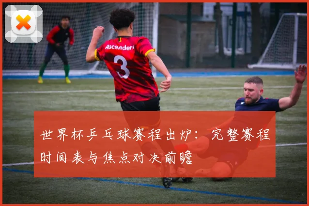 世界杯乒乓球赛程出炉：完整赛程时间表与焦点对决前瞻