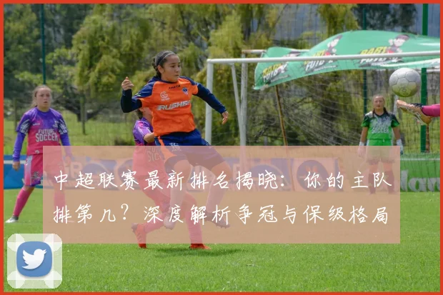中超联赛最新排名揭晓：你的主队排第几？深度解析争冠与保级格局_20260611141614