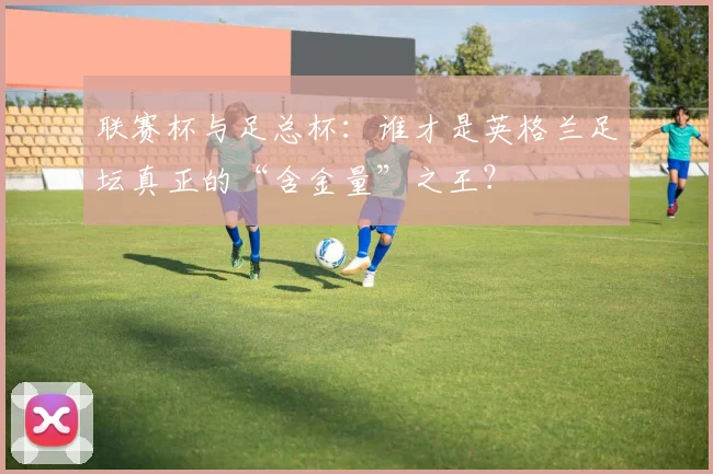 联赛杯与足总杯:谁才是英格兰足坛真正的“含金量”之王?