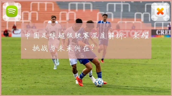中国足球超级联赛深度解析:荣耀、挑战与未来何在?