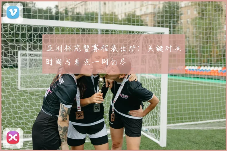 亚洲杯完整赛程表出炉：关键对决时间与看点一网打尽