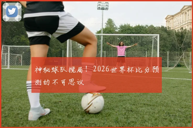 神秘球队搅局！2026世界杯比分预测的不可思议