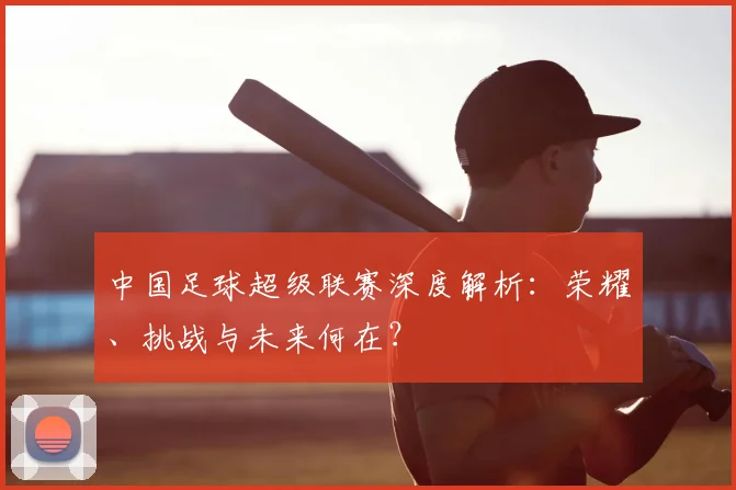 中国足球超级联赛深度解析:荣耀、挑战与未来何在?
