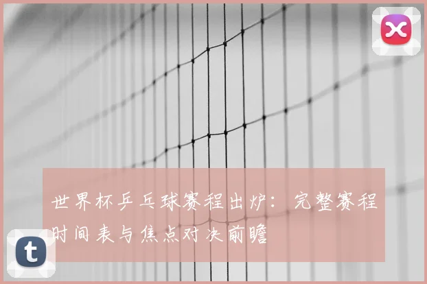 世界杯乒乓球赛程出炉：完整赛程时间表与焦点对决前瞻