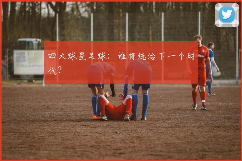 四大球星足球:谁将统治下一个时代?
